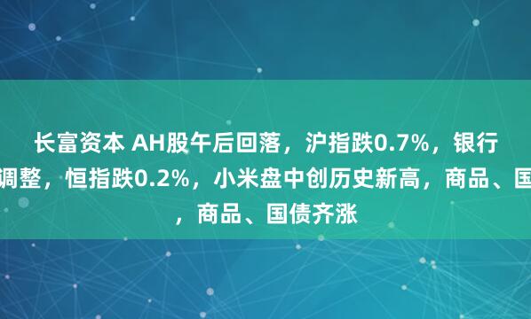 长富资本 AH股午后回落，沪指跌0.7%，银行股集体调整，恒指跌0.2%，小米盘中创历史新高，商品、国债齐涨