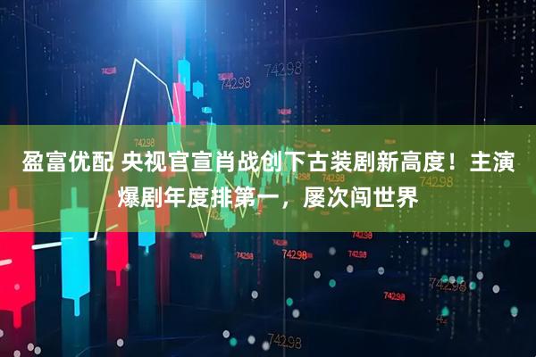 盈富优配 央视官宣肖战创下古装剧新高度！主演爆剧年度排第一，屡次闯世界