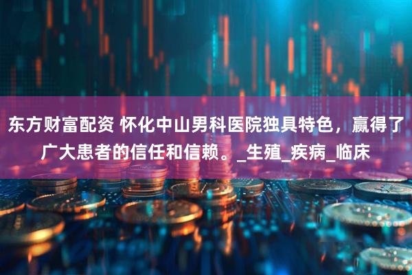 东方财富配资 怀化中山男科医院独具特色，赢得了广大患者的信任和信赖。_生殖_疾病_临床