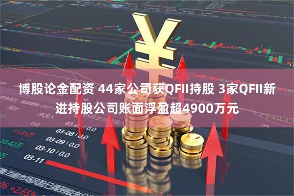 博股论金配资 44家公司获QFII持股 3家QFII新进持股公司账面浮盈超4900万元