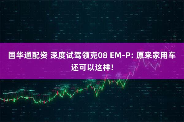 国华通配资 深度试驾领克08 EM-P: 原来家用车还可以这样!