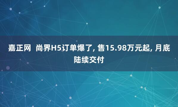 嘉正网  尚界H5订单爆了, 售15.98万元起, 月底陆续交付