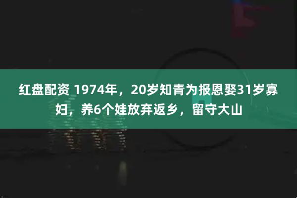 红盘配资 1974年，20岁知青为报恩娶31岁寡妇，养6个娃放弃返乡，留守大山