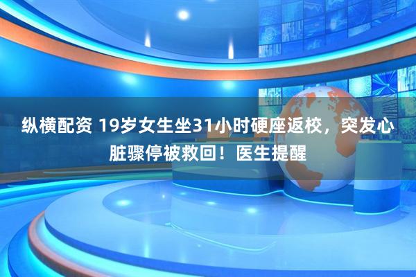 纵横配资 19岁女生坐31小时硬座返校，突发心脏骤停被救回！医生提醒
