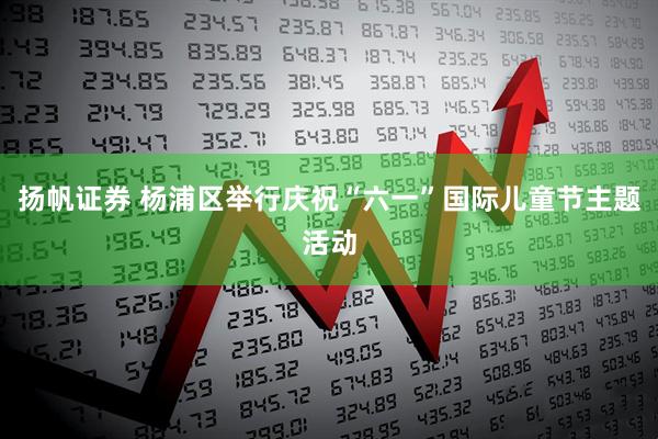扬帆证券 杨浦区举行庆祝“六一”国际儿童节主题活动