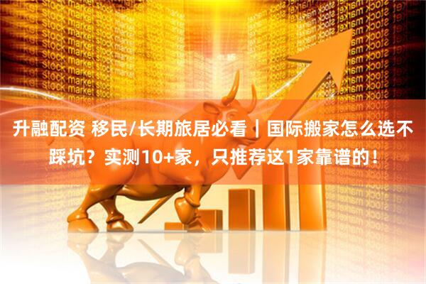 升融配资 移民/长期旅居必看｜国际搬家怎么选不踩坑？实测10+家，只推荐这1家靠谱的！
