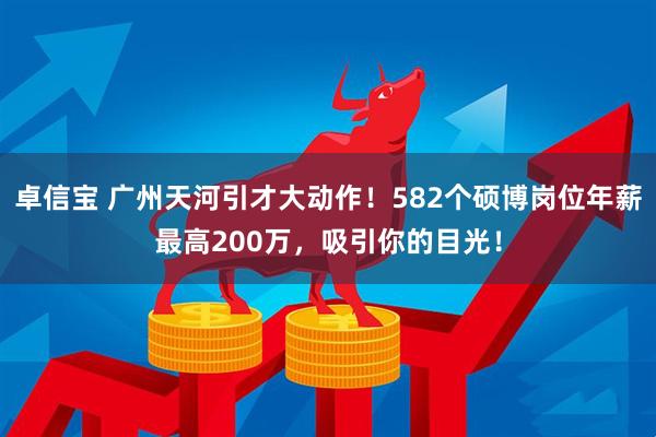 卓信宝 广州天河引才大动作！582个硕博岗位年薪最高200万，吸引你的目光！