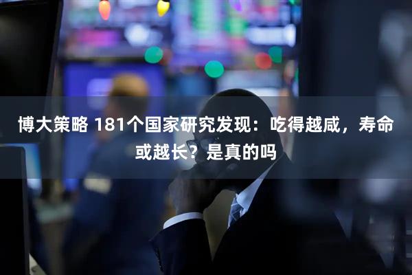 博大策略 181个国家研究发现：吃得越咸，寿命或越长？是真的吗